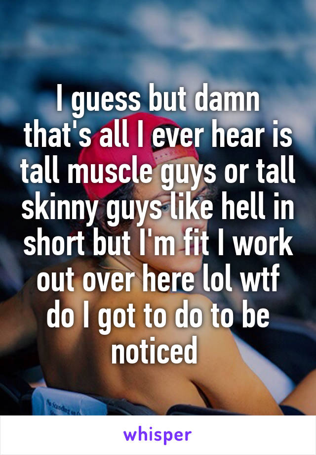 I guess but damn that's all I ever hear is tall muscle guys or tall skinny guys like hell in short but I'm fit I work out over here lol wtf do I got to do to be noticed 