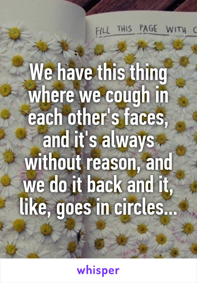 We have this thing where we cough in each other's faces, and it's always without reason, and we do it back and it, like, goes in circles...