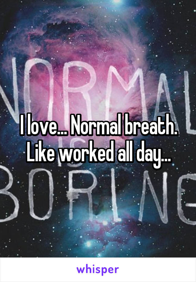 I love... Normal breath. Like worked all day...