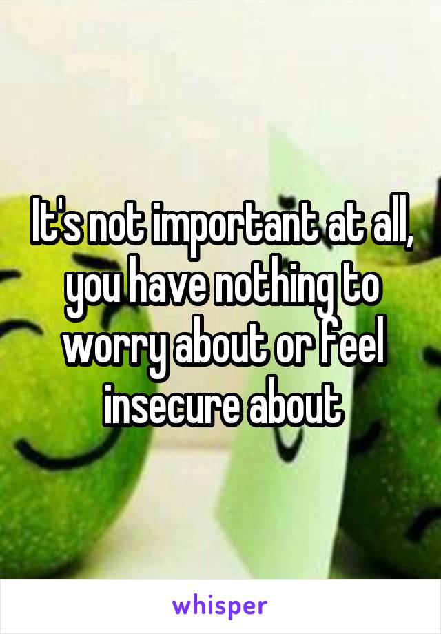 It's not important at all, you have nothing to worry about or feel insecure about