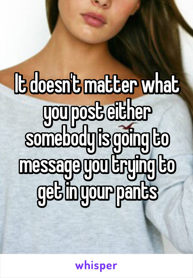 It doesn't matter what you post either somebody is going to message you trying to get in your pants