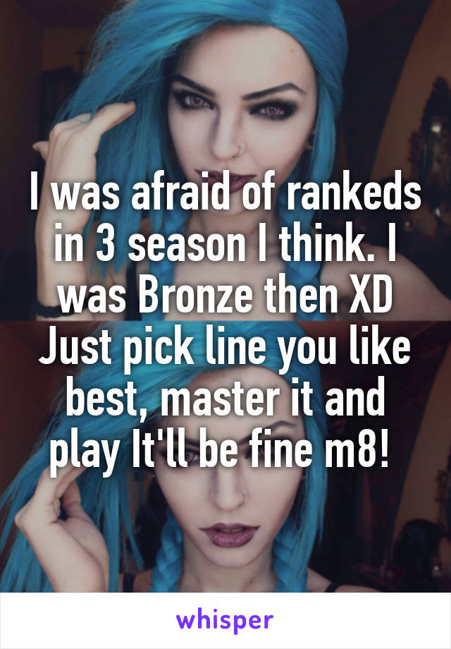 I was afraid of rankeds in 3 season I think. I was Bronze then XD Just pick line you like best, master it and play It'll be fine m8! 