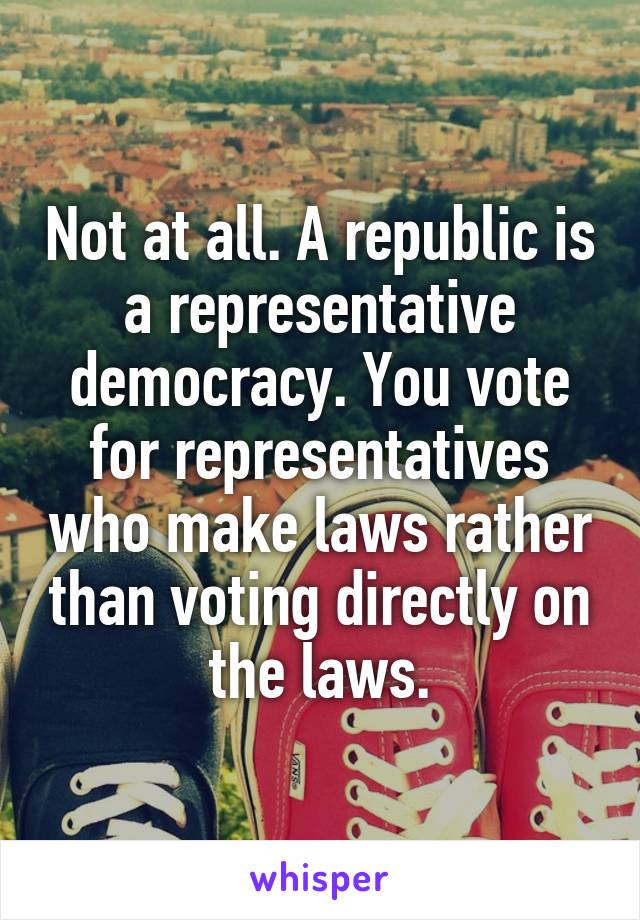 Not at all. A republic is a representative democracy. You vote for representatives who make laws rather than voting directly on the laws.