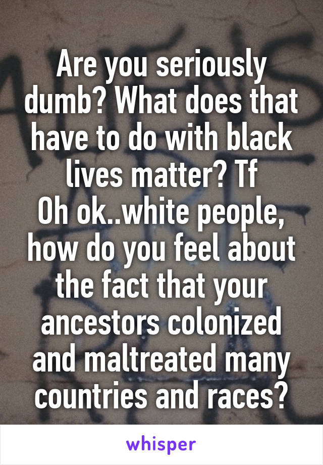 Are you seriously dumb? What does that have to do with black lives matter? Tf
Oh ok..white people, how do you feel about the fact that your ancestors colonized and maltreated many countries and races?