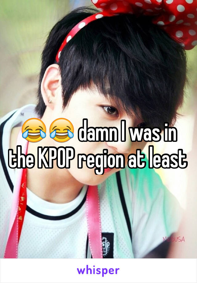 😂😂 damn I was in the KPOP region at least