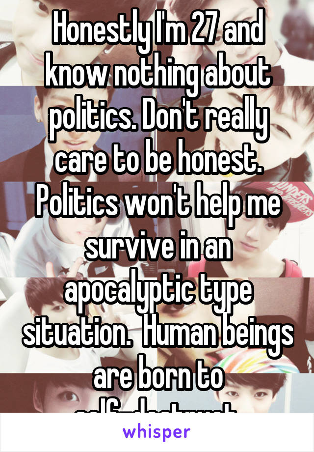 Honestly I'm 27 and know nothing about politics. Don't really care to be honest. Politics won't help me survive in an apocalyptic type situation.  Human beings are born to self-destruct.