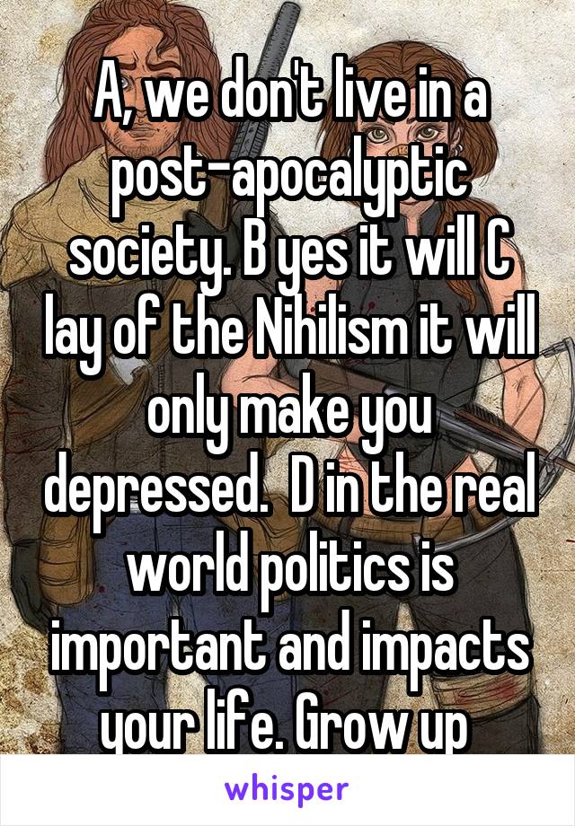 A, we don't live in a post-apocalyptic society. B yes it will C lay of the Nihilism it will only make you depressed.  D in the real world politics is important and impacts your life. Grow up 