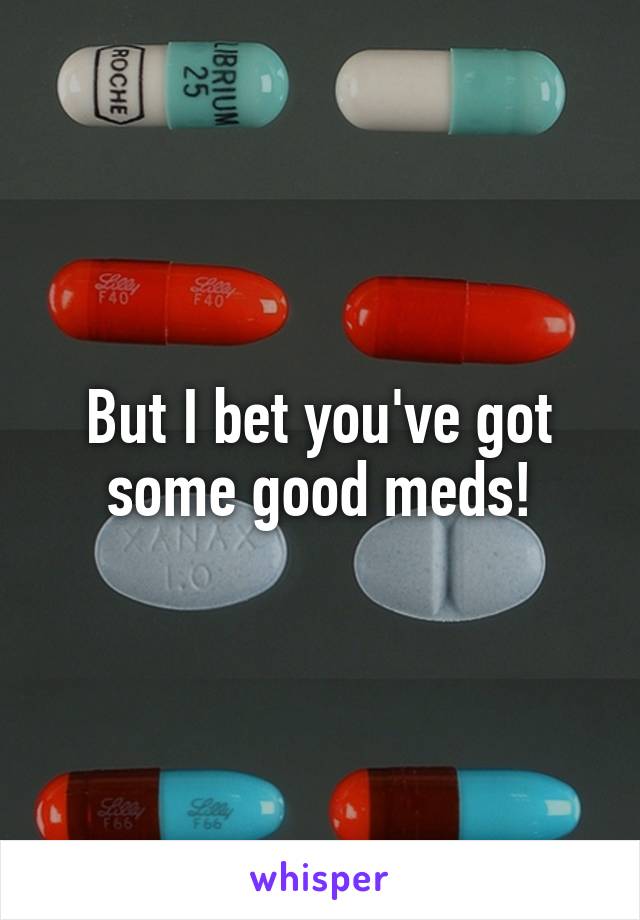 But I bet you've got some good meds!