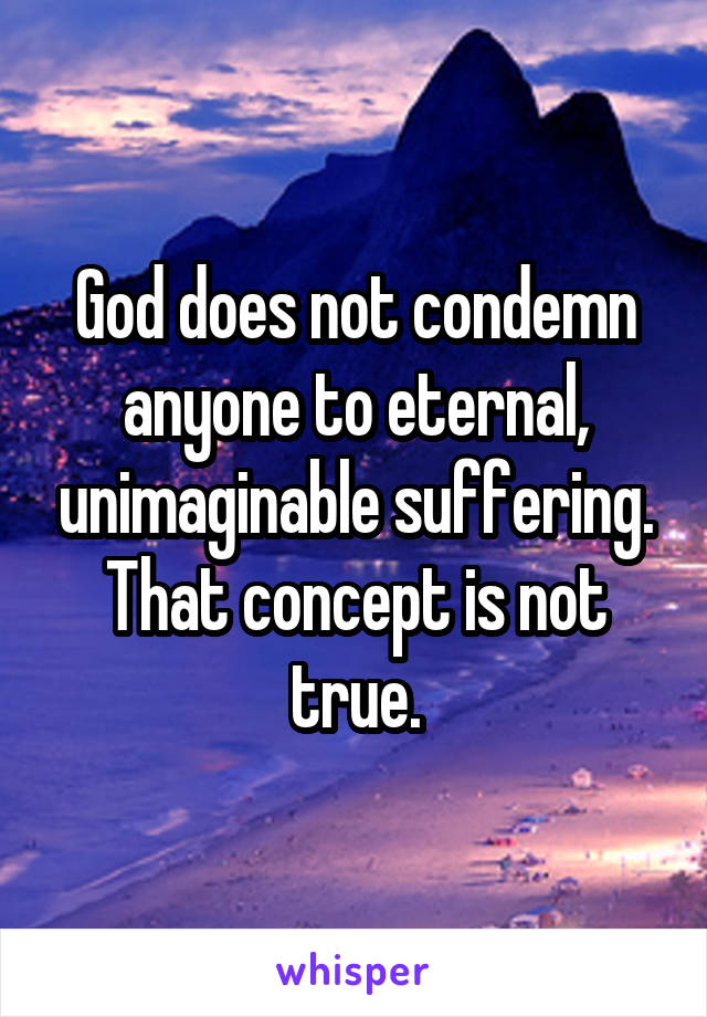 God does not condemn anyone to eternal, unimaginable suffering. That concept is not true.