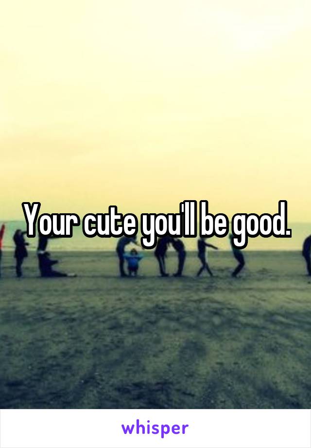 Your cute you'll be good.