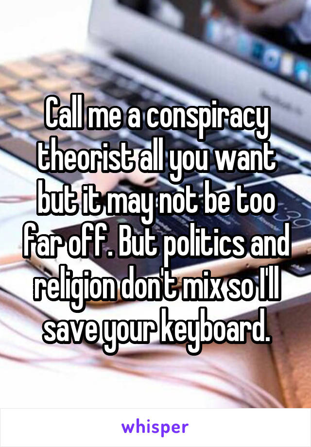 Call me a conspiracy theorist all you want but it may not be too far off. But politics and religion don't mix so I'll save your keyboard.