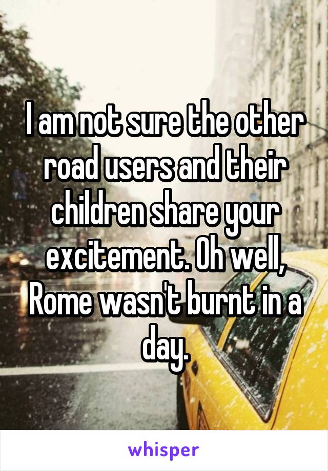 I am not sure the other road users and their children share your excitement. Oh well, Rome wasn't burnt in a day.