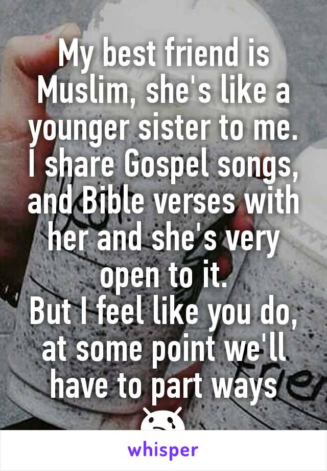 My best friend is Muslim, she's like a younger sister to me. I share Gospel songs, and Bible verses with her and she's very open to it.
But I feel like you do, at some point we'll have to part ways 😢