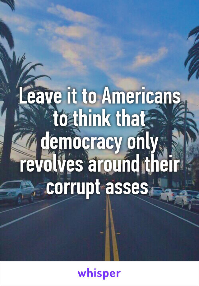 Leave it to Americans to think that democracy only revolves around their corrupt asses 