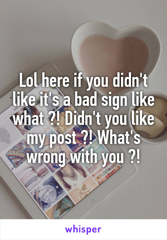 Lol here if you didn't like it's a bad sign like what ?! Didn't you like my post ?! What's wrong with you ?!