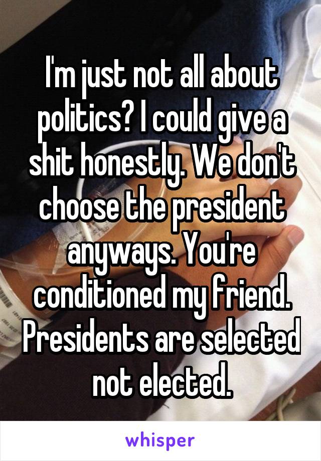 I'm just not all about politics? I could give a shit honestly. We don't choose the president anyways. You're conditioned my friend. Presidents are selected not elected.