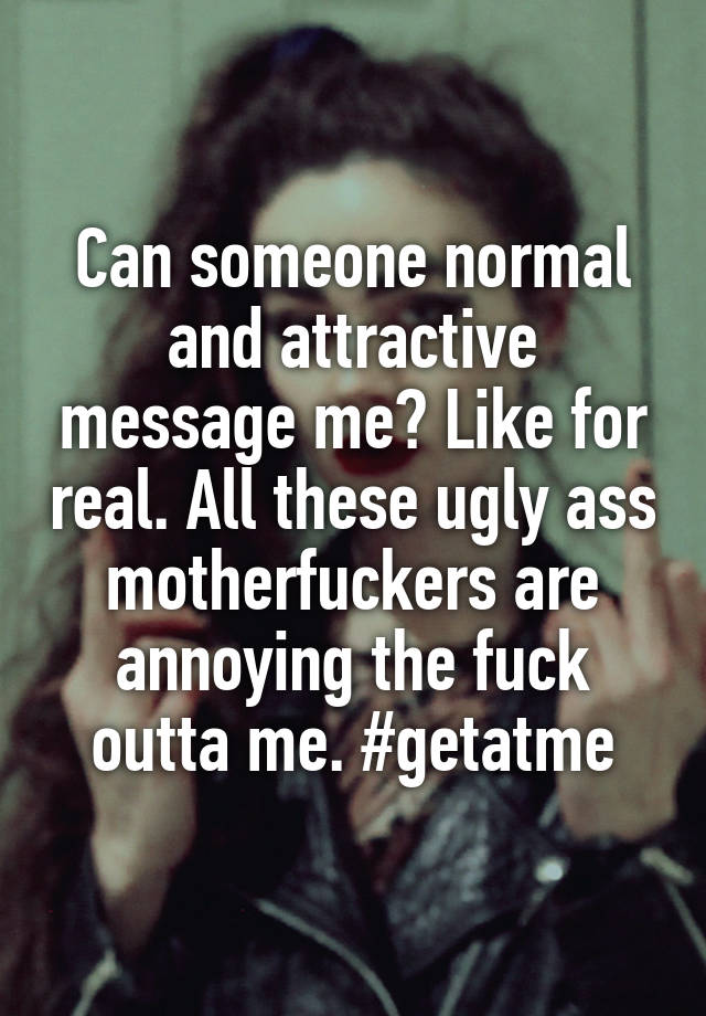 Can someone normal and attractive message me? Like for real. All these ugly ass motherfuckers are annoying the fuck outta me. #getatme