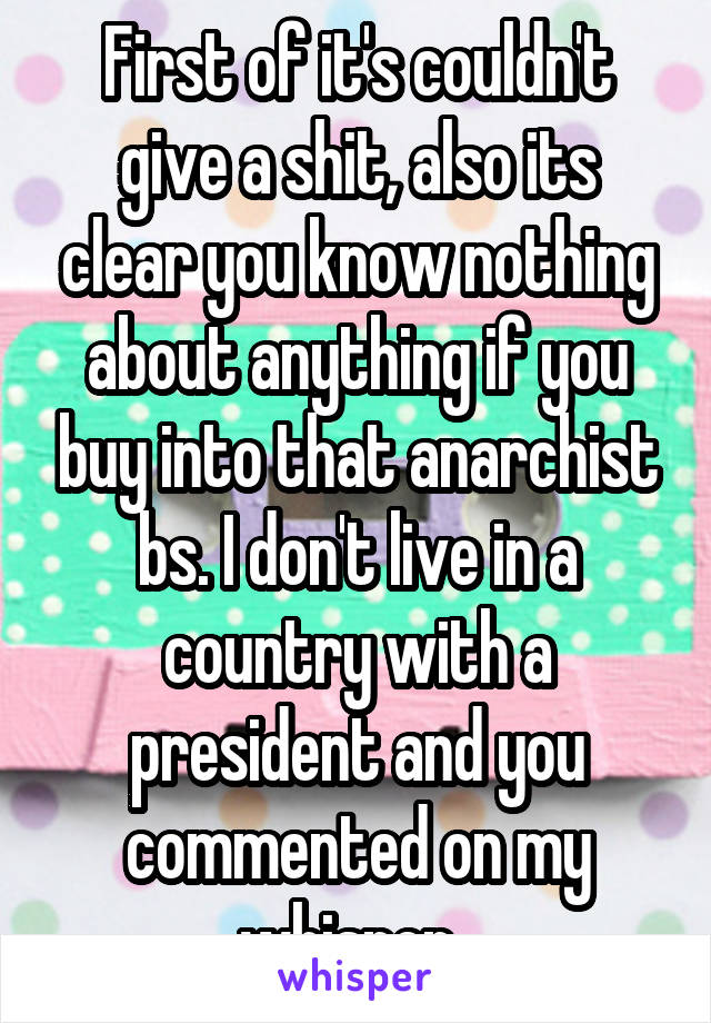 First of it's couldn't give a shit, also its clear you know nothing about anything if you buy into that anarchist bs. I don't live in a country with a president and you commented on my whisper. 