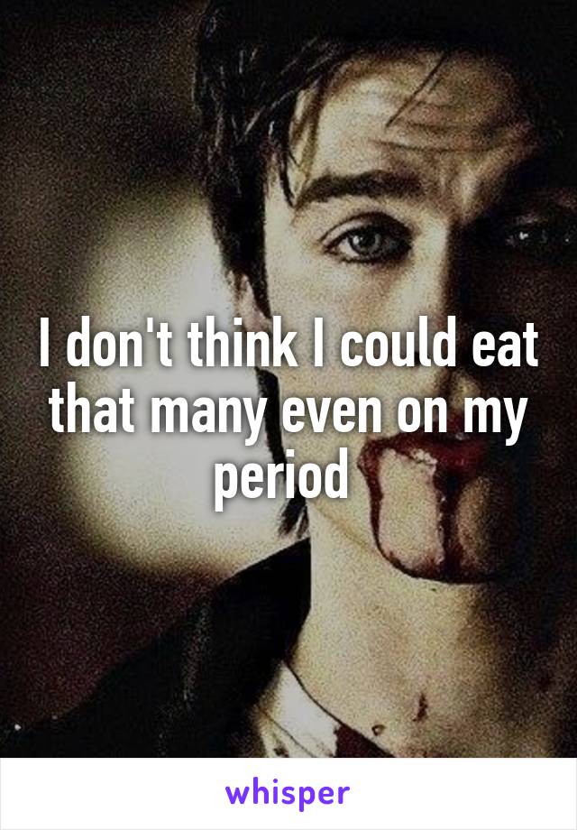 I don't think I could eat that many even on my period 