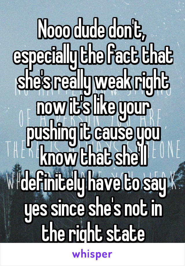 Nooo dude don't,  especially the fact that she's really weak right now it's like your pushing it cause you know that she'll definitely have to say yes since she's not in the right state