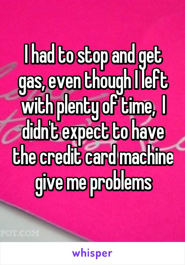 I had to stop and get gas, even though I left with plenty of time,  I didn't expect to have the credit card machine give me problems
