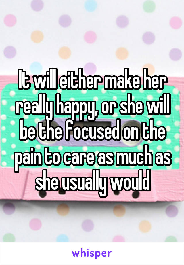 It will either make her really happy, or she will be the focused on the pain to care as much as she usually would