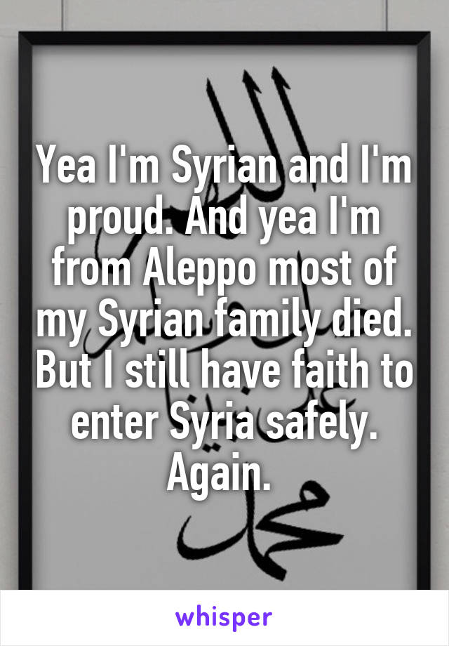 Yea I'm Syrian and I'm proud. And yea I'm from Aleppo most of my Syrian family died. But I still have faith to enter Syria safely. Again. 