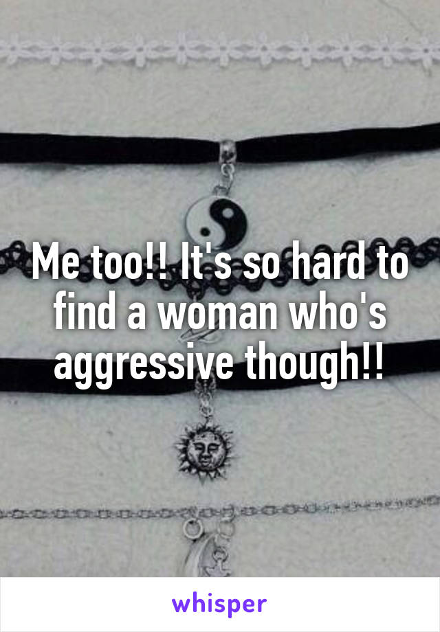 Me too!! It's so hard to find a woman who's aggressive though!!