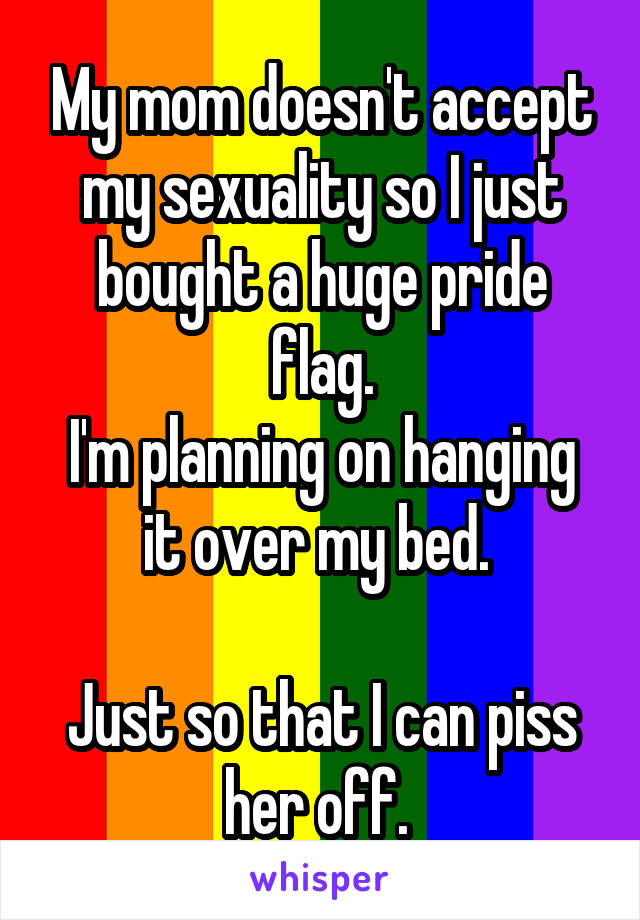 My mom doesn't accept my sexuality so I just bought a huge pride flag.
I'm planning on hanging it over my bed. 

Just so that I can piss her off. 