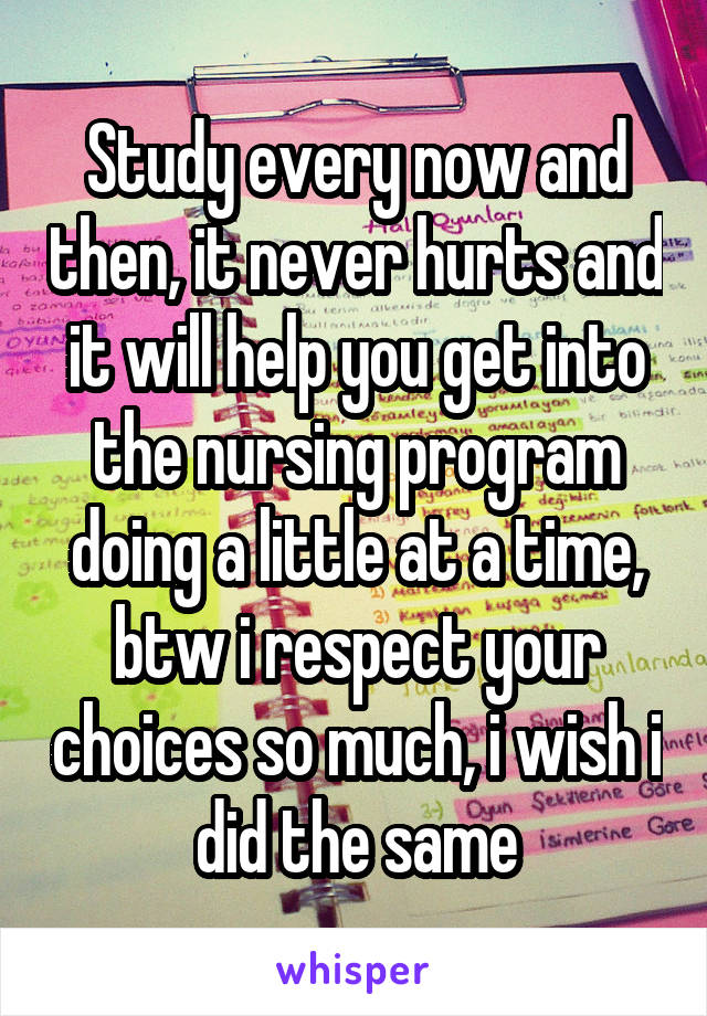 Study every now and then, it never hurts and it will help you get into the nursing program doing a little at a time, btw i respect your choices so much, i wish i did the same
