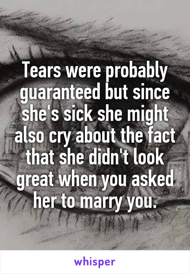 Tears were probably guaranteed but since she's sick she might also cry about the fact that she didn't look great when you asked her to marry you.