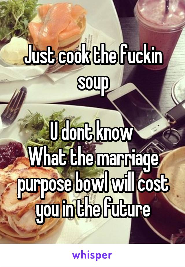 Just cook the fuckin soup

U dont know 
What the marriage purpose bowl will cost you in the future