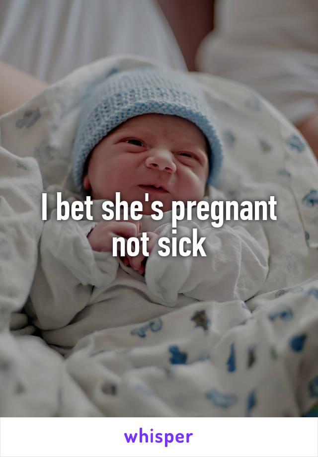 I bet she's pregnant not sick