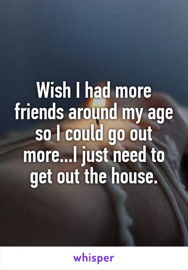 Wish I had more friends around my age so I could go out more...I just need to get out the house.