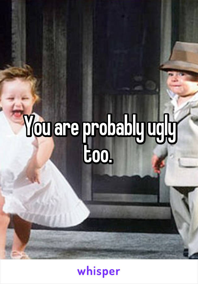 You are probably ugly too. 