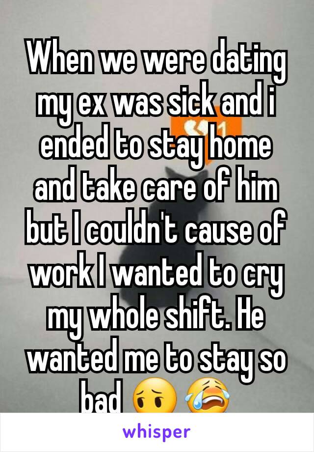 When we were dating my ex was sick and i ended to stay home and take care of him but I couldn't cause of work I wanted to cry my whole shift. He wanted me to stay so bad 😔😭