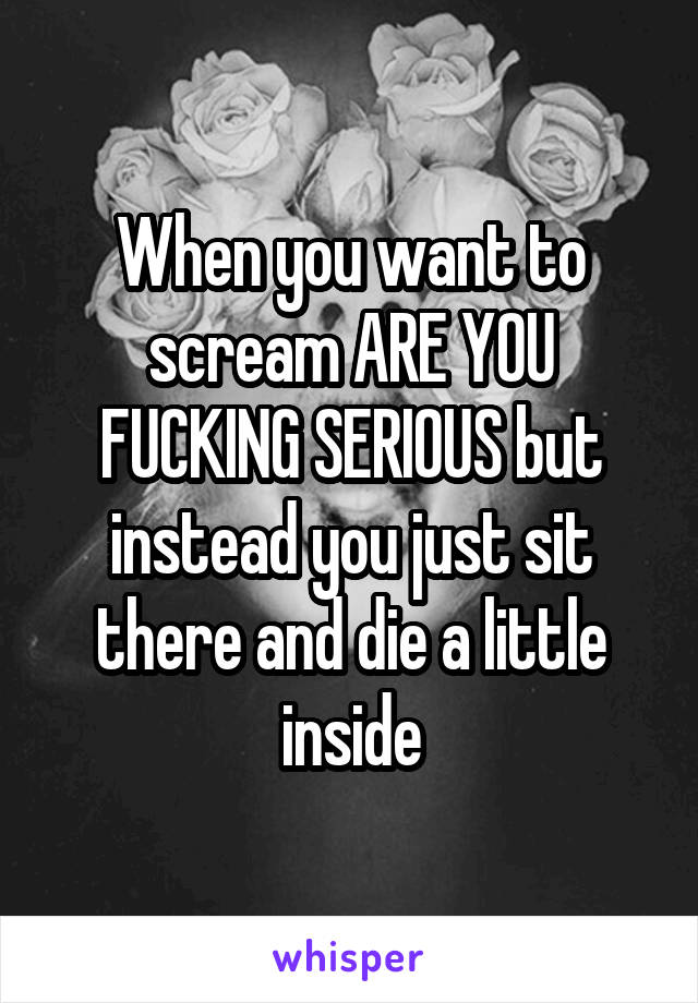 When you want to scream ARE YOU FUCKING SERIOUS but instead you just sit there and die a little inside