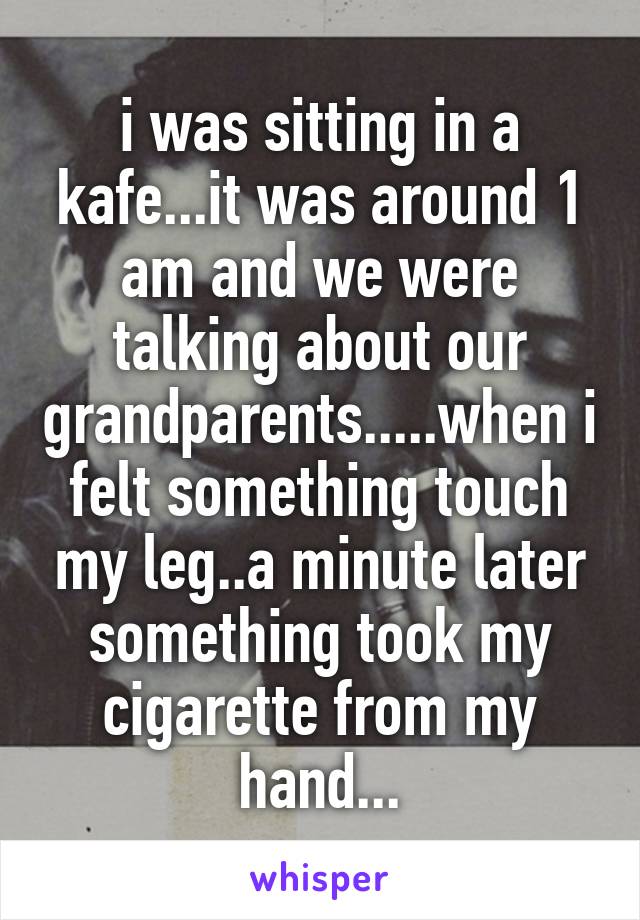 i was sitting in a kafe...it was around 1 am and we were talking about our grandparents.....when i felt something touch my leg..a minute later something took my cigarette from my hand...