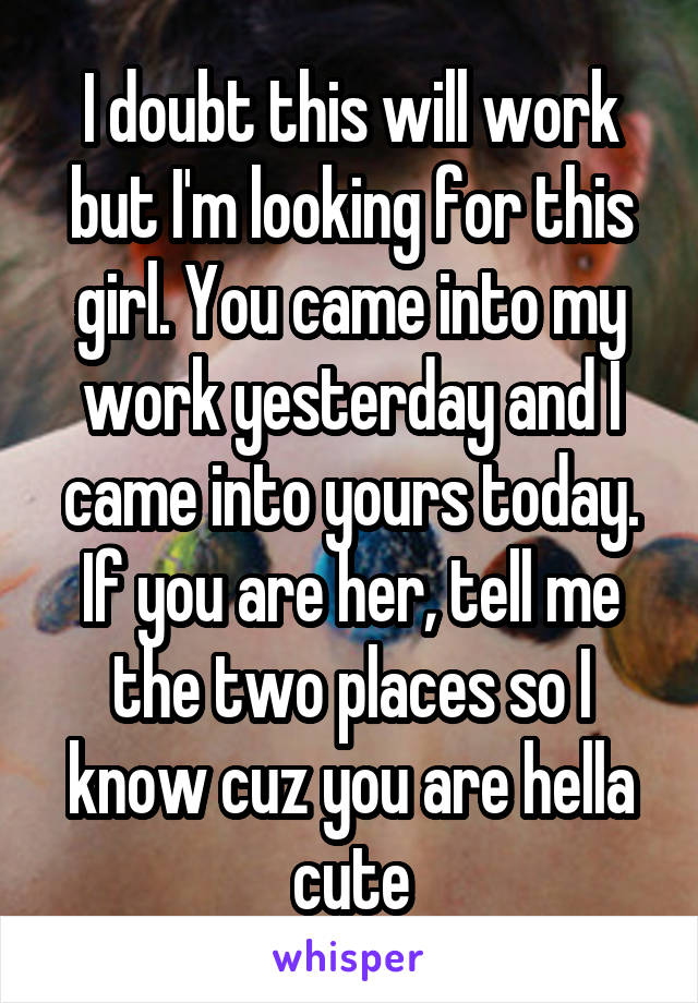 I doubt this will work but I'm looking for this girl. You came into my work yesterday and I came into yours today. If you are her, tell me the two places so I know cuz you are hella cute