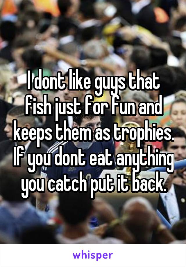 I dont like guys that fish just for fun and keeps them as trophies. If you dont eat anything you catch put it back.