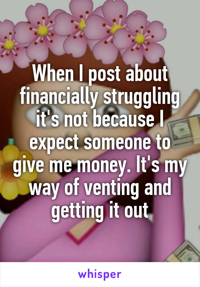 When I post about financially struggling it's not because I expect someone to give me money. It's my way of venting and getting it out