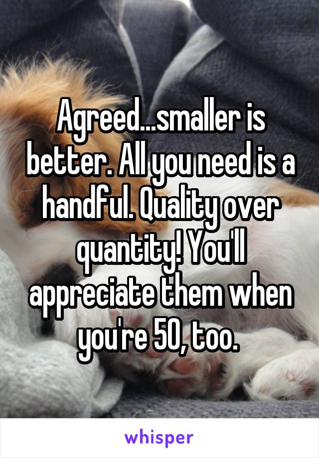 Agreed...smaller is better. All you need is a handful. Quality over quantity! You'll appreciate them when you're 50, too. 