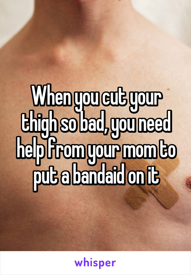 When you cut your thigh so bad, you need help from your mom to put a bandaid on it