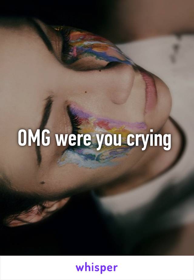 OMG were you crying 