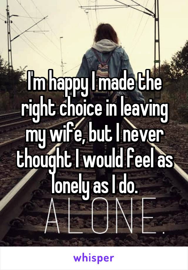 I'm happy I made the right choice in leaving my wife, but I never thought I would feel as lonely as I do.