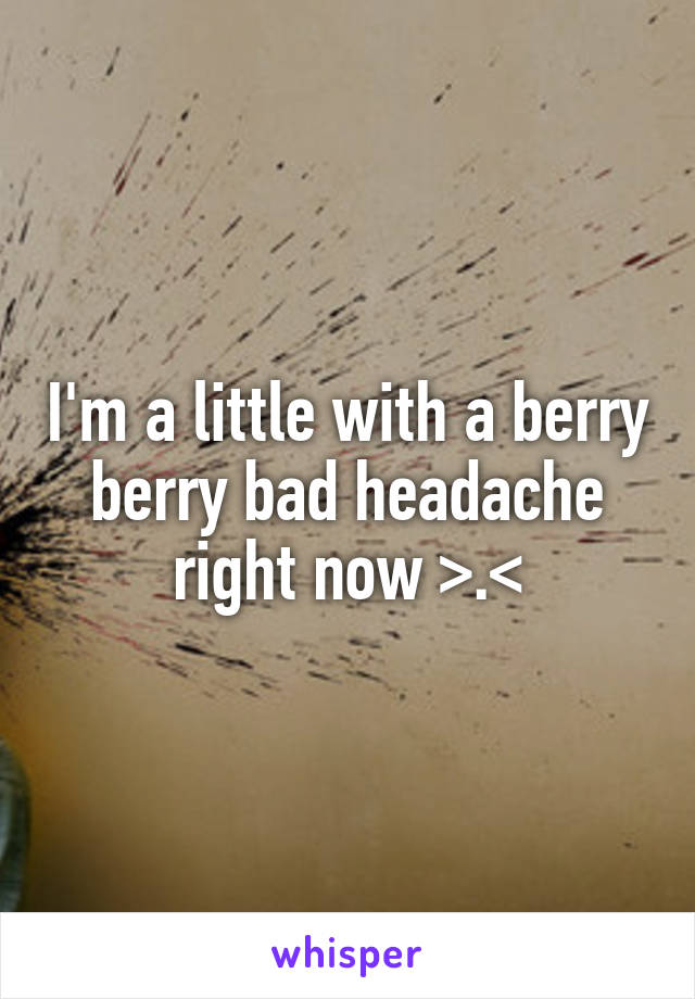 I'm a little with a berry berry bad headache right now >.<