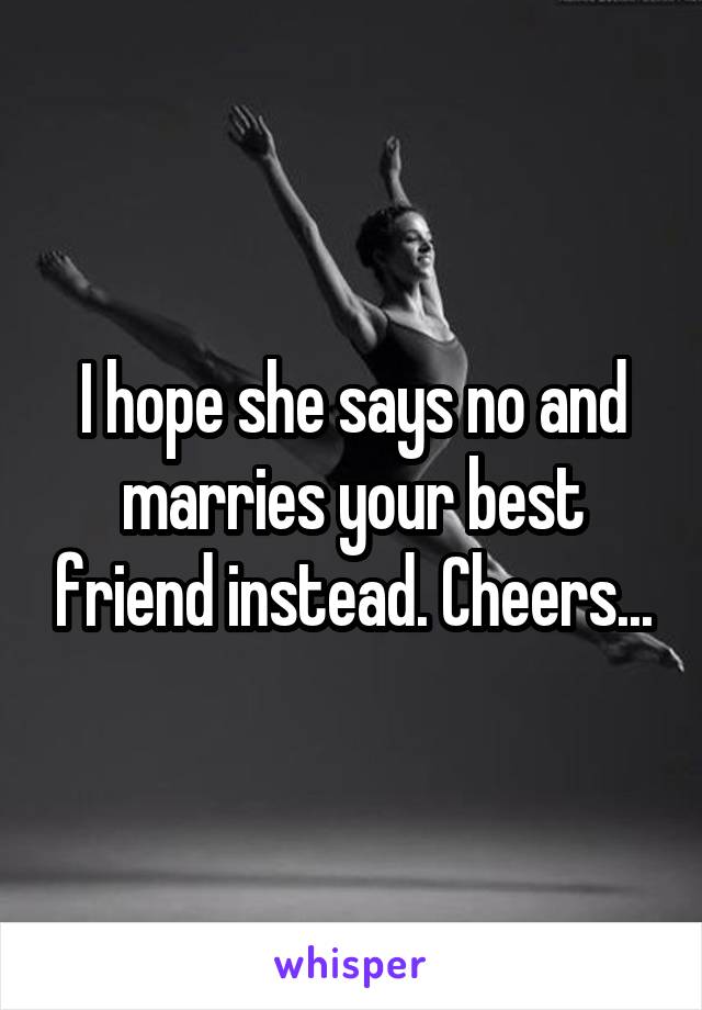 I hope she says no and marries your best friend instead. Cheers...