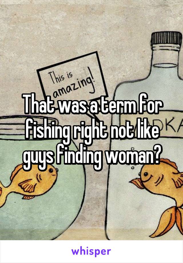 That was a term for fishing right not like guys finding woman?