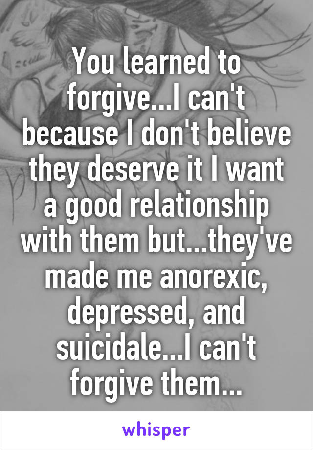 You learned to forgive...I can't because I don't believe they deserve it I want a good relationship with them but...they've made me anorexic, depressed, and suicidale...I can't forgive them...