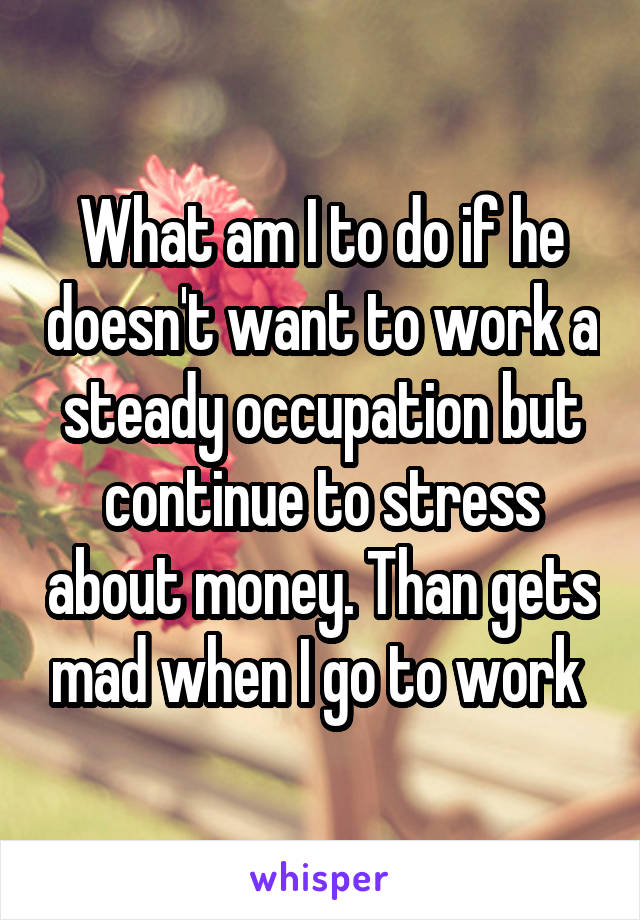 What am I to do if he doesn't want to work a steady occupation but continue to stress about money. Than gets mad when I go to work 